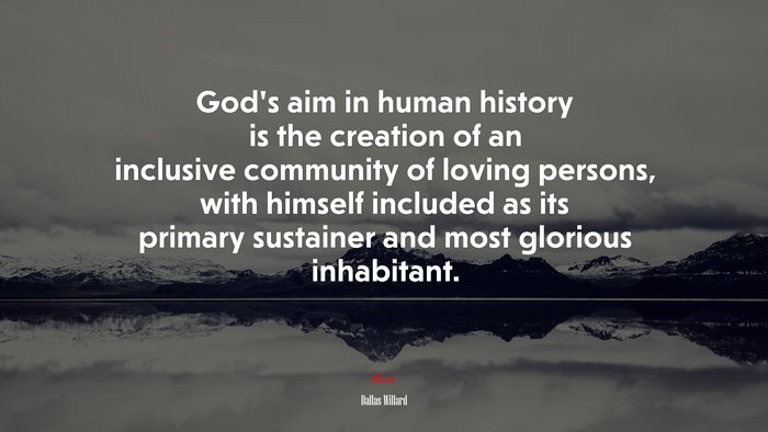 God’s aim in human history is the creation of an inclusive community of loving persons, with himself included as its primary sustainer and most glorious inhabitant. | Dallas Willard quote