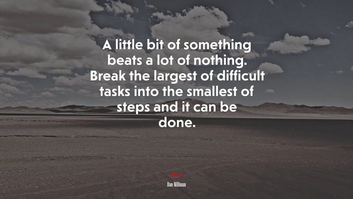 A little bit of something beats a lot of nothing. Break the largest of difficult tasks into the smallest of steps and it can be done. | Dan Millman quote