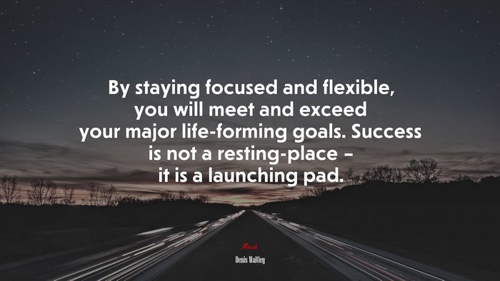 By staying focused and flexible, you will meet and exceed your major life-forming goals. Success is not a resting-place – it is a launching pad. | Denis Waitley quote