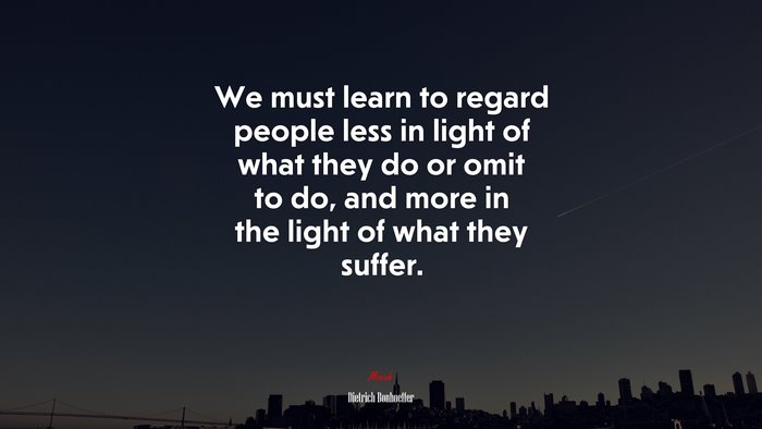 We must learn to regard people less in light of what they do or omit to do, and more in the light of what they suffer. | Dietrich Bonhoeffer quote
