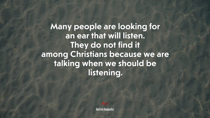 Many people are looking for an ear that will listen. They do not find it among Christians because we are talking when we should be listening. | Dietrich Bonhoeffer quote