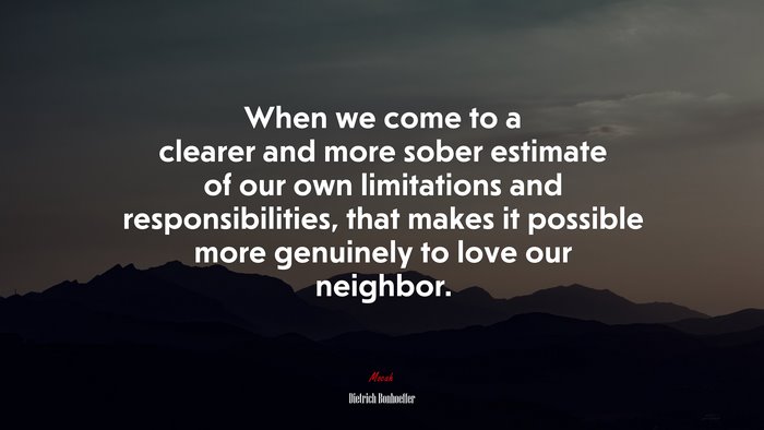 When we come to a clearer and more sober estimate of our own limitations and responsibilities, that makes it possible more genuinely to love our neighbor. | Dietrich Bonhoeffer quote