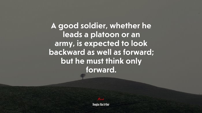 A good soldier, whether he leads a platoon or an army, is expected to look backward as well as forward; but he must think only forward. | Douglas MacArthur quote
