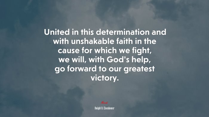 United in this determination and with unshakable faith in the cause for which we fight, we will, with God’s help, go forward to our greatest victory. | Dwight D. Eisenhower quote
