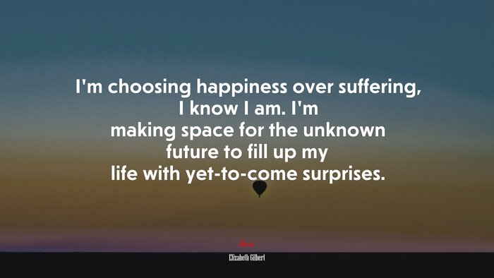 I’m choosing happiness over suffering, I know I am. I’m making space for the unknown future to fill up my life with yet-to-come surprises. | Elizabeth Gilbert quote