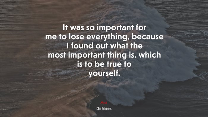 It was so important for me to lose everything, because I found out what the most important thing is, which is to be true to yourself. | Ellen DeGeneres quote