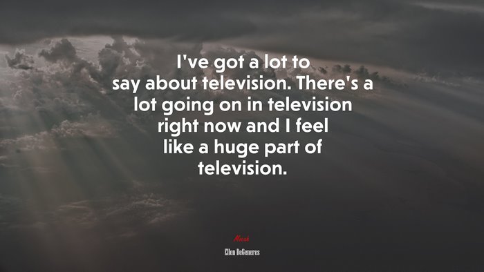 I’ve got a lot to say about television. There’s a lot going on in television right now and I feel like a huge part of television. | Ellen DeGeneres quote