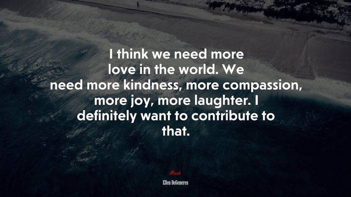 I think we need more love in the world. We need more kindness, more compassion, more joy, more laughter. I definitely want to contribute to that. | Ellen DeGeneres quote