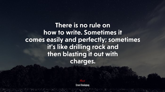 There is no rule on how to write. Sometimes it comes easily and perfectly; sometimes it’s like drilling rock and then blasting it out with charges. | Ernest Hemingway quote