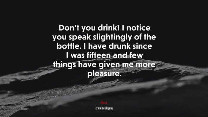 Don’t you drink? I notice you speak slightingly of the bottle. I have drunk since I was fifteen and few things have given me more pleasure. | Ernest Hemingway quote