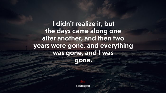 I didn’t realize it, but the days came along one after another, and then two years were gone, and everything was gone, and I was gone. | F. Scott Fitzgerald quote