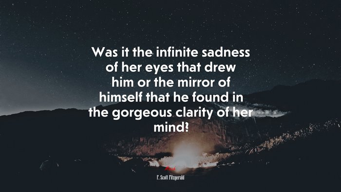 Was it the infinite sadness of her eyes that drew him or the mirror of himself that he found in the gorgeous clarity of her mind? | F. Scott Fitzgerald quote