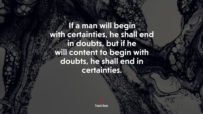 If a man will begin with certainties, he shall end in doubts, but if he will content to begin with doubts, he shall end in certainties. | Francis Bacon quote