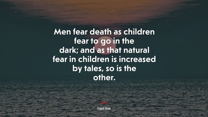 Men fear death as children fear to go in the dark; and as that natural fear in children is increased by tales, so is the other. | Francis Bacon quote