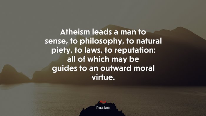 Atheism leads a man to sense, to philosophy, to natural piety, to laws, to reputation: all of which may be guides to an outward moral virtue. | Francis Bacon quote