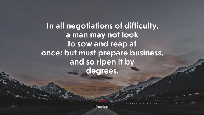 In all negotiations of difficulty, a man may not look to sow and reap at once; but must prepare business, and so ripen it by degrees. | Francis Bacon quote