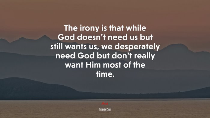 The irony is that while God doesn’t need us but still wants us, we desperately need God but don’t really want Him most of the time. | Francis Chan quote