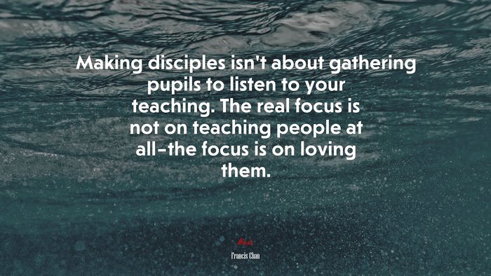 Making disciples isn’t about gathering pupils to listen to your teaching. The real focus is not on teaching people at all–the focus is on loving them. | Francis Chan quote