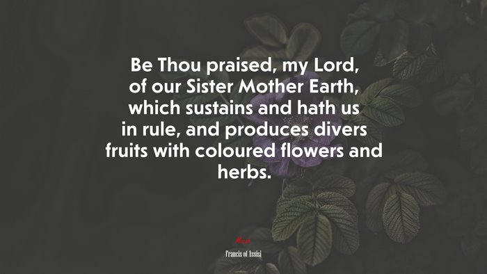 Be Thou praised, my Lord, of our Sister Mother Earth, which sustains and hath us in rule, and produces divers fruits with coloured flowers and herbs. | Francis of Assisi quote