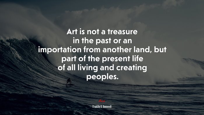 Art is not a treasure in the past or an importation from another land, but part of the present life of all living and creating peoples. | Franklin D. Roosevelt quote