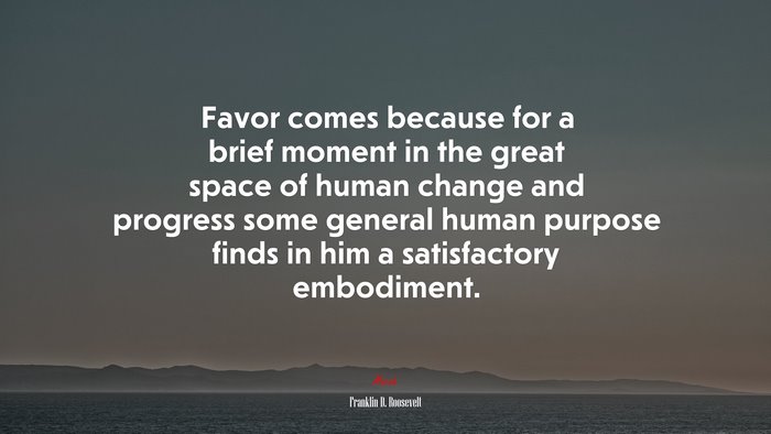 Favor comes because for a brief moment in the great space of human change and progress some general human purpose finds in him a satisfactory embodiment. | Franklin D. Roosevelt quote