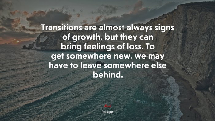 Transitions are almost always signs of growth, but they can bring feelings of loss. To get somewhere new, we may have to leave somewhere else behind. | Fred Rogers quote