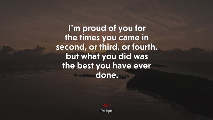 I’m proud of you for the times you came in second, or third, or fourth, but what you did was the best you have ever done. | Fred Rogers quote