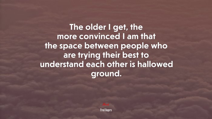 The older I get, the more convinced I am that the space between people who are trying their best to understand each other is hallowed ground. | Fred Rogers quote