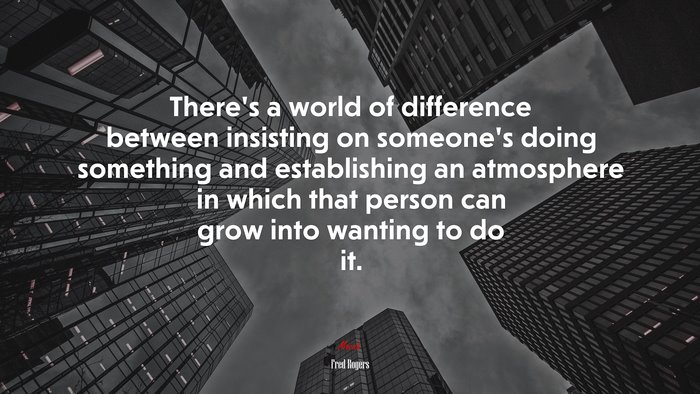 There’s a world of difference between insisting on someone’s doing something and establishing an atmosphere in which that person can grow into wanting to do it. | Fred Rogers quote