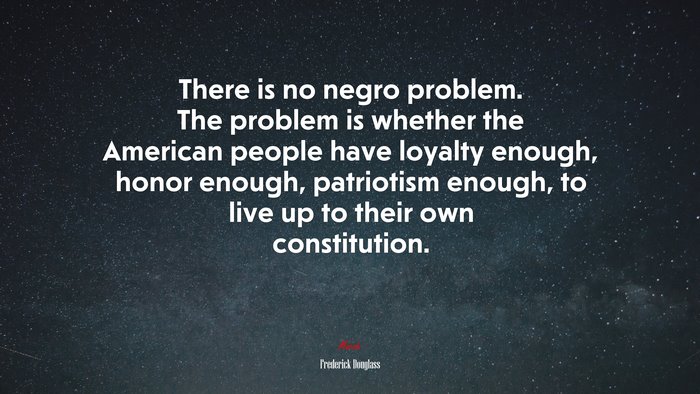 There is no negro problem. The problem is whether the American people have loyalty enough, honor enough, patriotism enough, to live up to their own constitution. | Frederick Douglass quote