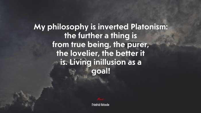 My philosophy is inverted Platonism: the further a thing is from true being, the purer, the lovelier, the better it is. Living inillusion as a goal! | Friedrich Nietzsche quote