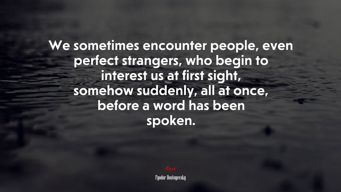 We sometimes encounter people, even perfect strangers, who begin to interest us at first sight, somehow suddenly, all at once, before a word has been spoken. | Fyodor Dostoyevsky quote
