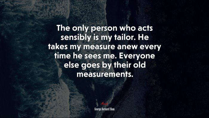 The only person who acts sensibly is my tailor. He takes my measure anew every time he sees me. Everyone else goes by their old measurements. | George Bernard Shaw quote
