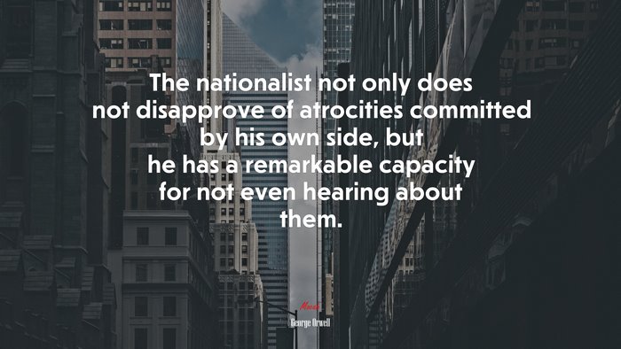The nationalist not only does not disapprove of atrocities committed by his own side, but he has a remarkable capacity for not even hearing about them. | George Orwell quote