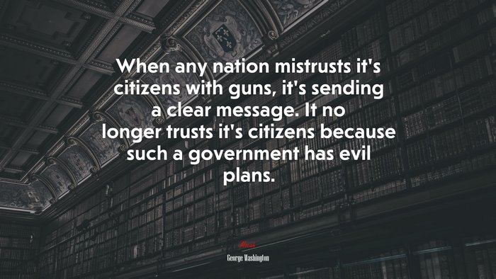 When any nation mistrusts it’s citizens with guns, it’s sending a clear message. It no longer trusts it’s citizens because such a government has evil plans. | George Washington quote