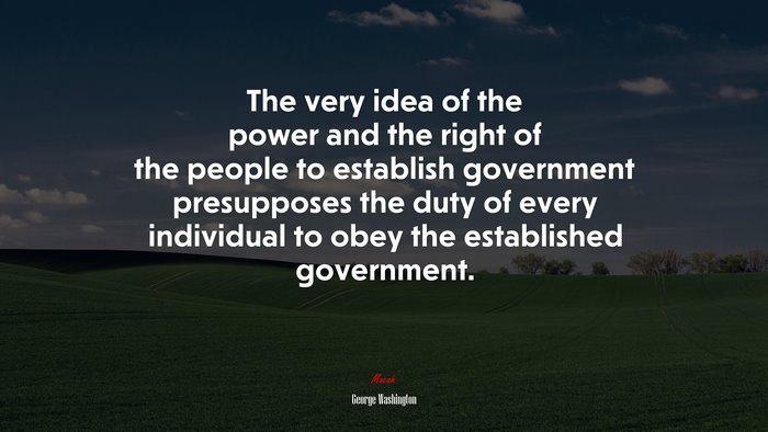 The very idea of the power and the right of the people to establish government presupposes the duty of every individual to obey the established government. | George Washington quote