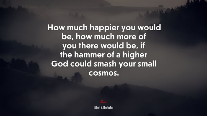 How much happier you would be, how much more of you there would be, if the hammer of a higher God could smash your small cosmos. | Gilbert K. Chesterton quote