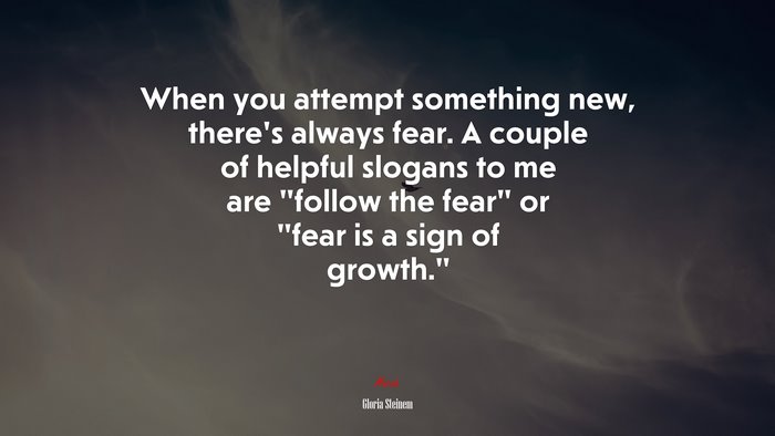 When you attempt something new, there’s always fear. A couple of helpful slogans to me are “follow the fear” or “fear is a sign of growth.” | Gloria Steinem quote