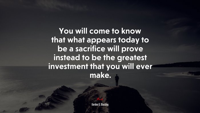 You will come to know that what appears today to be a sacrifice will prove instead to be the greatest investment that you will ever make. | Gordon B. Hinckley quote