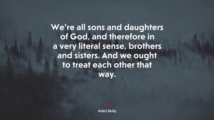 We’re all sons and daughters of God, and therefore in a very literal sense, brothers and sisters. And we ought to treat each other that way. | Gordon B. Hinckley quote