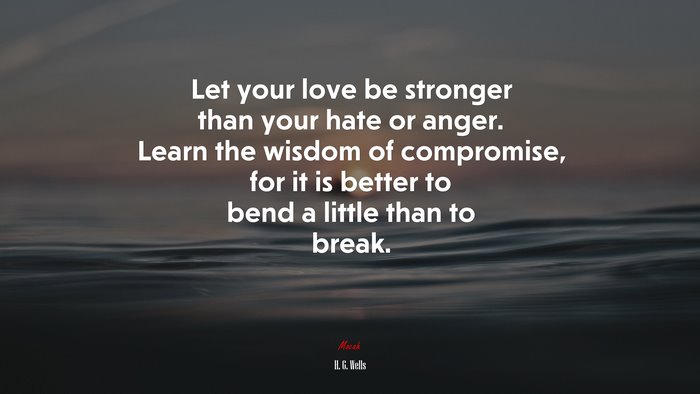 Let your love be stronger than your hate or anger. Learn the wisdom of compromise, for it is better to bend a little than to break. | H. G. Wells quote