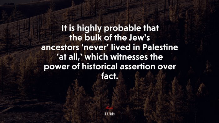 It is highly probable that the bulk of the Jew’s ancestors ‘never’ lived in Palestine ‘at all,’ which witnesses the power of historical assertion over fact. | H. G. Wells quote