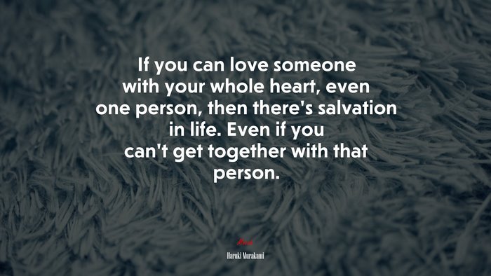 If you can love someone with your whole heart, even one person, then there’s salvation in life. Even if you can’t get together with that person. | Haruki Murakami quote