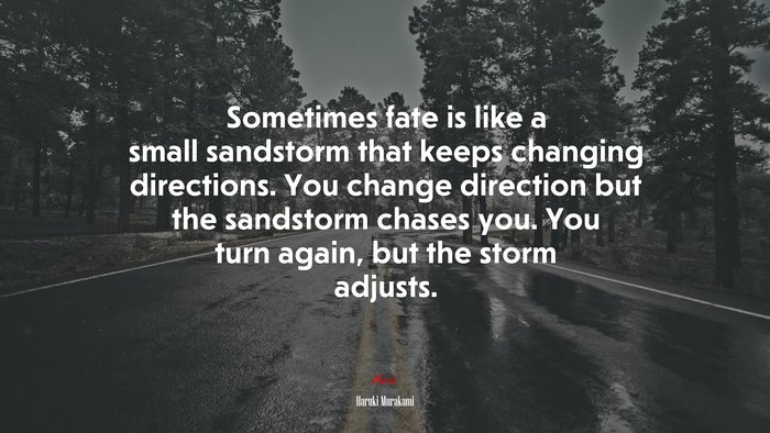 Sometimes fate is like a small sandstorm that keeps changing directions. You change direction but the sandstorm chases you. You turn again, but the storm adjusts. | Haruki Murakami quote