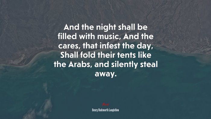 And the night shall be filled with music, And the cares, that infest the day, Shall fold their tents like the Arabs, and silently steal away. | Henry Wadsworth Longfellow quote