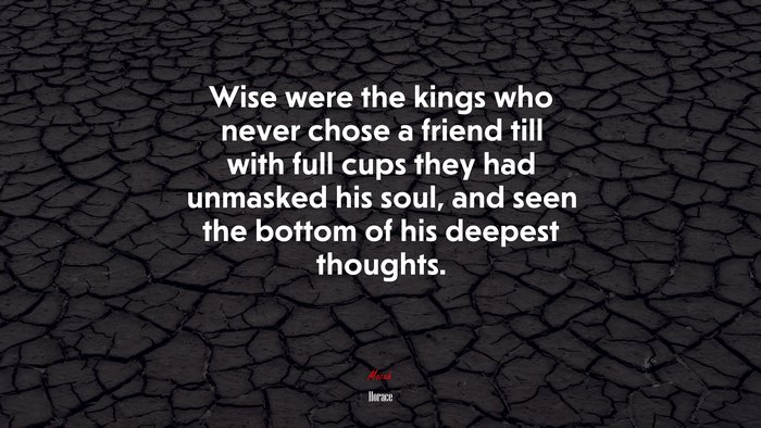 Wise were the kings who never chose a friend till with full cups they had unmasked his soul, and seen the bottom of his deepest thoughts. | Horace quote