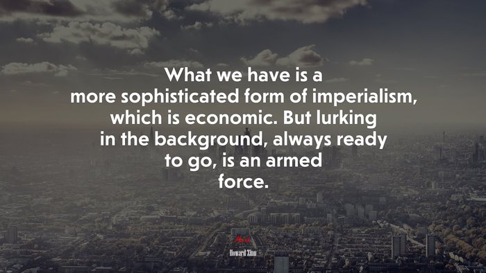 What we have is a more sophisticated form of imperialism, which is economic. But lurking in the background, always ready to go, is an armed force. | Howard Zinn quote