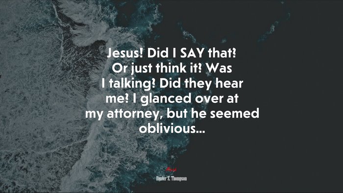 Jesus! Did I SAY that? Or just think it? Was I talking? Did they hear me? I glanced over at my attorney, but he seemed oblivious... | Hunter S. Thompson quote