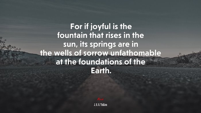 For if joyful is the fountain that rises in the sun, its springs are in the wells of sorrow unfathomable at the foundations of the Earth. | J. R. R. Tolkien quote