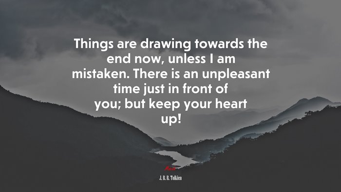 Things are drawing towards the end now, unless I am mistaken. There is an unpleasant time just in front of you; but keep your heart up! | J. R. R. Tolkien quote